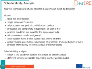 Digital Systems Design
18
Schedulability Analysis
Analysis techniques to check whether a system can meet its deadlines
Model:
 fixed set of processes
 single processor/resource
 all processes are periodic, with known periods
 processes are completely independent of each other
 process deadlines are equal to the process periods
 all system overheads are ignored
 all processes have a fixed worst-case execution time
 priority-based preemptive scheduling of processes (runable higher-priority
process immediately interrupts a low-priority process)
Schedulability analysis:
 check if the deadlines can be met under all circumstances
 different schemes available depending on the specific model
 