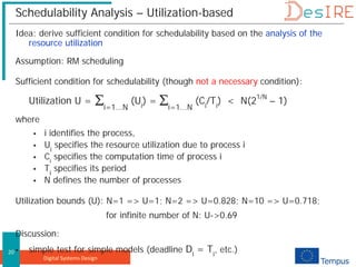 Digital Systems Design
20
Schedulability Analysis – Utilization-based
Idea: derive sufficient condition for schedulability based on the analysis of the
resource utilization
Assumption: RM scheduling
Sufficient condition for schedulability (though not a necessary condition):
Utilization U = ∑i=1...N
(Ui
) = ∑i=1...N
(Ci
/Ti
) < N(21/N
– 1)
where
 i identifies the process,
 Ui
specifies the resource utilization due to process i
 Ci
specifies the computation time of process i
 Ti
specifies its period
 N defines the number of processes
Utilization bounds (U): N=1 => U=1; N=2 => U=0.828; N=10 => U=0.718;
for infinite number of N: U->0.69
Discussion:
 simple test for simple models (deadline Di
= Ti
, etc.)
 