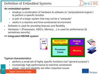Digital Systems Design
23
Definition of Embedded Systems
An embedded system
 employs a combination of hardware & software (a “computational engine”)
to perform a specific function
 is part of a larger system that may not be a “computer”
 works in a reactive and time-constrained environment
 Software is used for providing features and flexibility
 Hardware = {Processors, ASICs, Memory,...} is used for performance (&
sometimes security)
=> Integrated HW/SW system
Typical characteristics:
 perform a small set of highly specific functions (not "general purpose”)
 increasingly high-performance & real-time constrained
 power, cost and reliability are often important issues
 