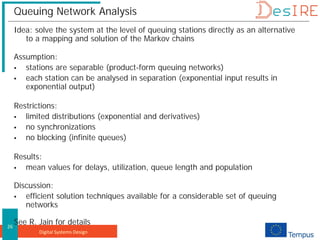 Digital Systems Design
26
Queuing Network Analysis
Idea: solve the system at the level of queuing stations directly as an alternative
to a mapping and solution of the Markov chains
Assumption:
 stations are separable (product-form queuing networks)
 each station can be analysed in separation (exponential input results in
exponential output)
Restrictions:
 limited distributions (exponential and derivatives)
 no synchronizations
 no blocking (infinite queues)
Results:
 mean values for delays, utilization, queue length and population
Discussion:
 efficient solution techniques available for a considerable set of queuing
networks
See R. Jain for details
 