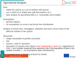 Digital Systems Design
28
Operational Analysis
Idea:
 model the system as a set of stations with queues
 use a small set of simple laws (job flow balance etc.)
 base analysis on operational data (i.e. measurable and testable)
Assumptions:
 job flow balance
 no assumptions on service and arrival time distributions
Analysis of arrival rates, throughput, utilization and mean service times of the
different stations in the system
Discussion:
 simple (unsuitable to parallel execution)
 fast
 answers „what if“ questions
 derivation of response time figures only if population is given (i.e. application of
Little´s law (answer response time questions only if the population of jobs in the
system is known ) – no assumptions about distributions)
See Lazowska et.al. or Denning & Buzen for details
 