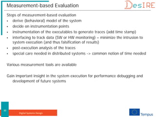 Digital Systems Design
30
Measurement-based Evaluation
Steps of measurement-based evaluation
 derive (behavioral) model of the system
 decide on instrumentation points
 instrumentation of the executables to generate traces (add time stamp)
 interfacing to track data (SW or HW monitoring) – minimize the intrusion to
system execution (and thus falsification of results)
 post-execution analysis of the traces
 special care needed in distributed systems -> common notion of time needed
Various measurement tools are available
Gain important insight in the system execution for performance debugging and
development of future systems
 