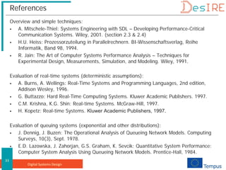 Digital Systems Design
33
References
Overview and simple techniques:
 A. Mitschele-Thiel: Systems Engineering with SDL – Developing Performance-Critical
Communication Systems. Wiley, 2001. (section 2.3 & 2.4)
 H.U. Heiss: Prozessorzuteilung in Parallelrechnern. BI-Wissenschaftsverlag, Reihe
Informatik, Band 98, 1994.
 R. Jain: The Art of Computer Systems Performance Analysis – Techniques for
Experimental Design, Measurements, Simulation, and Modeling. Wiley, 1991.
Evaluation of real-time systems (deterministic assumptions):
 A. Burns, A. Wellings: Real-Time Systems and Programming Languages, 2nd edition,
Addison Wesley, 1996.
 G. Buttazzo: Hard Real-Time Computing Systems. Kluwer Academic Publishers. 1997.
 C.M. Krishna, K.G. Shin: Real-time Systems. McGraw-Hill, 1997.
 H. Kopetz: Real-time Systems. Kluwer Academic Publishers, 1997.
Evaluation of queuing systems (exponential and other distributions):
 J. Dennig, J. Buzen: The Operational Analysis of Queueing Network Models. Computing
Surveys, 10(3), Sept. 1978.
 E.D. Lazowska, J. Zahorjan, G.S. Graham, K. Sevcik: Quantitative System Performance:
Computer System Analysis Using Queueing Network Models. Prentice-Hall, 1984.
 