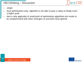 Digital Systems Design
11
Hill-Climbing – Discussion
 simple
 local optimizations only: algorithm is not able to pass a valley to finally reach
a higher peak
 idea is only applicable to small parts of optimization algorithms but needs to
be complemented with other strategies to overcome local optimas
 
