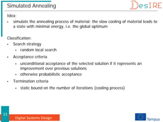 Digital Systems Design
13
Simulated Annealing
Idea:
 simulate the annealing process of material: the slow cooling of material leads to
a state with minimal energy, i.e. the global optimum
Classification:
 Search strategy
 random local search
 Acceptance criteria
 unconditional acceptance of the selected solution if it represents an
improvement over previous solutions
 otherwise probabilistic acceptance
 Termination criteria
 static bound on the number of iterations (cooling process)
 