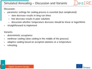 Digital Systems Design
14
Simulated Annealing – Discussion and Variants
Discussion:
 parameter settings for cooling process is essential (but complicated)
 slow decrease results in long run times
 fast decrease results in poor solutions
 discussion whether temperature decrease should be linear or logarithmic
 straightforward to implement
Variants:
 deterministic acceptance
 nonlinear cooling (slow cooling in the middle of the process)
 adaptive cooling based on accepted solutions at a temperature
 reheating
 