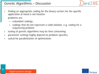 Digital Systems Design
21
Genetic Algorithms – Discussion
 finding an appropriate coding for the binary vectors for the specific
application at hand is not intuitive
problems are
 redundant codings,
 codings that do not represent a valid solution, e.g. coding for a
sequencing problem
 tuning of genetic algorithms may be time consuming
 parameter settings highly depend on problem specifics
 suited for parallelization of optimization
 