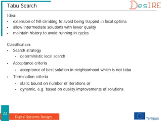 Digital Systems Design
22
Tabu Search
Idea:
 extension of hill-climbing to avoid being trapped in local optima
 allow intermediate solutions with lower quality
 maintain history to avoid running in cycles
Classification:
 Search strategy
 deterministic local search
 Acceptance criteria
 acceptance of best solution in neighborhood which is not tabu
 Termination criteria
 static bound on number of iterations or
 dynamic, e.g. based on quality improvements of solutions
 