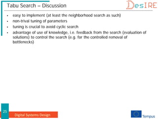 Digital Systems Design
25
Tabu Search – Discussion
 easy to implement (at least the neighborhood search as such)
 non-trival tuning of parameters
 tuning is crucial to avoid cyclic search
 advantage of use of knowledge, i.e. feedback from the search (evaluation of
solutions) to control the search (e.g. for the controlled removal of
bottlenecks)
 