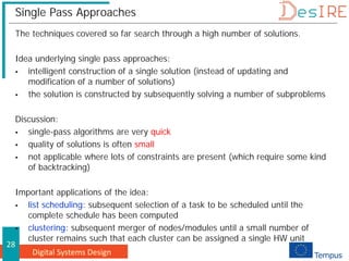 Digital Systems Design
28
Single Pass Approaches
The techniques covered so far search through a high number of solutions.
Idea underlying single pass approaches:
 intelligent construction of a single solution (instead of updating and
modification of a number of solutions)
 the solution is constructed by subsequently solving a number of subproblems
Discussion:
 single-pass algorithms are very quick
 quality of solutions is often small
 not applicable where lots of constraints are present (which require some kind
of backtracking)
Important applications of the idea:
 list scheduling: subsequent selection of a task to be scheduled until the
complete schedule has been computed
 clustering: subsequent merger of nodes/modules until a small number of
cluster remains such that each cluster can be assigned a single HW unit
 