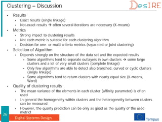 Digital Systems Design
26
Clustering – Discussion
 Results
 Exact results (single linkage)
 Not-exact results  often several iterations are necessary (K-means)
 Metrics
 Strong impact to clustering results
 Not each metric is suitable for each clustering algorithm
 Decision for one- or multi-criteria metrics (separated or joint clustering)
 Selection of Algorithm
 Depends strongly on the structure of the data set and the expected results
 Some algorithms tend to separate outlayers in own clusters  some large
clusters and a lot of very small clusters (complete linkage)
 Only few algorithms are able to detect also branched, curved or cyclic clusters
(single linkage)
 Some algorithms tend to return clusters with nearly equal size (K-means,
Ward)
 Quality of clustering results
 The mean variance of the elements in each cluster (affinity parameter) is often
used
 In general the homogeneity within clusters and the heterogeneity between clusters
can be measured
 However, the quality prediction can be only as good as the quality of the used
metric!
 