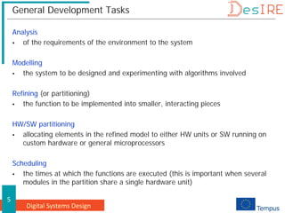 Digital Systems Design
5
General Development Tasks
Analysis
 of the requirements of the environment to the system
Modelling
 the system to be designed and experimenting with algorithms involved
Refining (or partitioning)
 the function to be implemented into smaller, interacting pieces
HW/SW partitioning
 allocating elements in the refined model to either HW units or SW running on
custom hardware or general microprocessors
Scheduling
 the times at which the functions are executed (this is important when several
modules in the partition share a single hardware unit)
 
