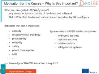 Digital Systems Design
3
Motivation for the Course – Why is this important?
Any computer system consists of hardware and software!
But: HW is often hidden and not considered important by SW developers
Indicators that HW is important:
Systems where HW/SW relation is obvious:
 embedded systems
 real-time systems
 reliable systems
 safety-critical systems
 capacity
 responsiveness and delay
 predictability
 reliability
 safety
 power consumption
 cost
 ...
=> Knowledge of HW/SW interaction is required!
What are „Integrated HW/SW-Systems“?
 