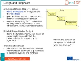 Digital Systems Design
13
Design and Subphases
Architectural Design (Top-level Design)
 define the modules of the system and
their interfaces
 goal: maximize internal coherence and
minimize intermodule coordination
 modules are typically functional entities
but may be structural entities as well
(structural vs. behavioral modularization)
Detailed Design (Module Design)
 define the functional/behavioral details of
each module independent of the
implementation technique, e.g. its
algorithms
Implementation Design
 take into account the details of the used
implementation technique, e.g. interfaces
to operating systems and hardware
Design
Architectural
design
Detailed
design
Implementation
design
When is the behavior of
the system decided and
when the structure?
 