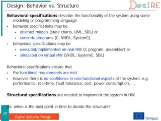 Digital Systems Design
20
Design: Behavior vs. Structure
Behavioral specifications describe the functionality of the system using some
modeling or programming language
 behavior specifications may be
 abstract models (state charts, UML, SDL) or
 concrete programs (C, VHDL, SystemC)
 behavioral specifications may be
 executed/implemented on real HW (C program, assembler) or
 simulated on virtual HW (VHDL, SystemC, SDL)
Behavioral specifications ensure that
 the functional requirements are met
 however there is no confidence in non-functional aspects of the system, e.g.
performance, real-time, fault tolerance, cost, power consumption, ...
Structural specifications are needed to implement the system in HW
So, when is the best point in time to decide the structure?
 