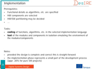 Digital Systems Design
21
Implementation
Prerequisites:
 Functional details as algorithms, etc. are specified
 HW components are selected
 HW/SW partitioning may be decided
 ...
Tasks:
 coding of functions, algorithms, etc. in the selected implementation language
 test of the modules and components in isolation emulating the environment of
the modules/components
Notes:
 provided the design is complete and correct this is straight-forward
 the implementation phase represents a small part of the development process
(appr. 20% for pure SW projects)
 