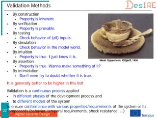 Digital Systems Design
22
Validation Methods
 By construction
 Property is inherent.
 By verification
 Property is provable.
 By testing
 Check behavior of (all) inputs.
 By simulation
 Check behavior in the model world.
 By intuition
 Property is true. I just know it is.
 By assertion
 Property is true. Wanna make something of it?
 By intimidation
 Don’t even try to doubt whether it is true.
It is generally better to be higher in this list!
Validation is a continuous process applied
 in different phases of the development process and
 to different models of the system
to ensure conformance with various properties/requirements of the system or its
components (behavior, temporal requirements, shock resistance, ...)
 