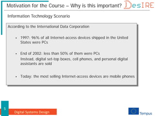 Digital Systems Design
5
Motivation for the Course – Why is this important?
According to the International Data Corporation
 1997: 96% of all Internet-access devices shipped in the United
States were PCs
 End of 2002: less than 50% of them were PCs
Instead, digital set-top boxes, cell phones, and personal digital
assistants are sold
 Today: the most selling Internet-access devices are mobile phones
Information Technology Scenario
 