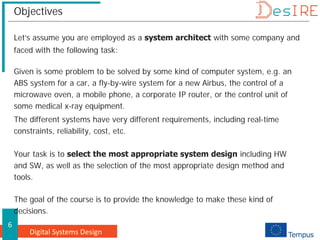 Digital Systems Design
6
Objectives
Let’s assume you are employed as a system architect with some company and
faced with the following task:
Given is some problem to be solved by some kind of computer system, e.g. an
ABS system for a car, a fly-by-wire system for a new Airbus, the control of a
microwave oven, a mobile phone, a corporate IP router, or the control unit of
some medical x-ray equipment.
The different systems have very different requirements, including real-time
constraints, reliability, cost, etc.
Your task is to select the most appropriate system design including HW
and SW, as well as the selection of the most appropriate design method and
tools.
The goal of the course is to provide the knowledge to make these kind of
decisions.
 