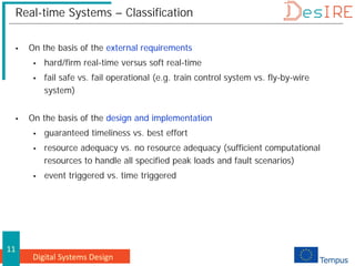 Digital Systems Design
11
Real-time Systems – Classification
 On the basis of the external requirements
 hard/firm real-time versus soft real-time
 fail safe vs. fail operational (e.g. train control system vs. fly-by-wire
system)
 On the basis of the design and implementation
 guaranteed timeliness vs. best effort
 resource adequacy vs. no resource adequacy (sufficient computational
resources to handle all specified peak loads and fault scenarios)
 event triggered vs. time triggered
 
