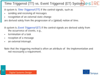 Digital Systems Design
12
Time Triggered (TT) vs. Event Triggered (ET) Systems
A system is Time Triggered (TT) if the control signals, such as
 sending and receiving of messages
 recognition of an external state change
are derived solely from the progression of a (global) notion of time.
A system is Event Triggered (ET) if the control signals are derived solely from
the occurrence of events, e.g.,
 termination of a task
 reception of a message
 an external interrupt.
Note that the triggering method is often an attribute of the implementation and
not necessarily a requirement.
 