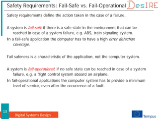 Digital Systems Design
13
Safety Requirements: Fail-Safe vs. Fail-Operational
Safety requirements define the action taken in the case of a failure.
A system is fail-safe if there is a safe state in the environment that can be
reached in case of a system failure, e.g. ABS, train signaling system.
In a fail-safe application the computer has to have a high error detection
coverage.
Fail safeness is a characteristic of the application, not the computer system.
A system is fail-operational, if no safe state can be reached in case of a system
failure, e.g. a flight control system aboard an airplane.
In fail-operational applications the computer system has to provide a minimum
level of service, even after the occurrence of a fault.
 