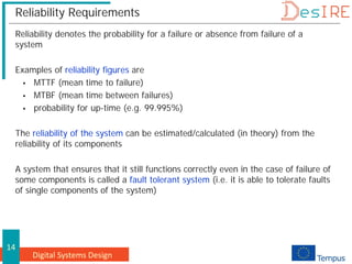 Digital Systems Design
14
Reliability Requirements
Reliability denotes the probability for a failure or absence from failure of a
system
Examples of reliability figures are
 MTTF (mean time to failure)
 MTBF (mean time between failures)
 probability for up-time (e.g. 99.995%)
The reliability of the system can be estimated/calculated (in theory) from the
reliability of its components
A system that ensures that it still functions correctly even in the case of failure of
some components is called a fault tolerant system (i.e. it is able to tolerate faults
of single components of the system)
 