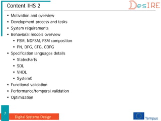 Digital Systems Design
7
Content IHS 2
 Motivation and overview
 Development process and tasks
 System requirements
 Behavioral models overview
 FSM, NDFSM, FSM composition
 PN, DFG, CFG, CDFG
 Specification languages details
 Statecharts
 SDL
 VHDL
 SystemC
 Functional validation
 Performance/temporal validation
 Optimization
 