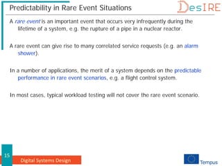 Digital Systems Design
15
Predictability in Rare Event Situations
A rare event is an important event that occurs very infrequently during the
lifetime of a system, e.g. the rupture of a pipe in a nuclear reactor.
A rare event can give rise to many correlated service requests (e.g. an alarm
shower).
In a number of applications, the merit of a system depends on the predictable
performance in rare event scenarios, e.g. a flight control system.
In most cases, typical workload testing will not cover the rare event scenario.
 