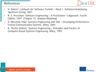 Digital Systems Design
17
References
 H. Balzert: Lehrbuch der Software-Technik – Band 1: Softwareentwicklung.
Spektrum-Verlag, 2001.
 R. S. Pressman: Software Engineering – A Practicioner´s Approach. Fourth
Edition, 1997. (Chapter 12: Analysis Modeling)
 A. Mitschele-Thiel: Systems Engineering with SDL – Developing Performance-
Critical Communication Systems. Wiley, 2001.
 B. Thomé (Editor): Systems Engineering – Principles and Practice of
Computer-based Systems Engineering, Wiley, 1993.
 