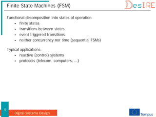 Digital Systems Design
4
Finite State Machines (FSM)
Functional decomposition into states of operation
 finite states
 transitions between states
 event triggered transitions
 neither concurrency nor time (sequential FSMs)
Typical applications:
 reactive (control) systems
 protocols (telecom, computers, ...)
 