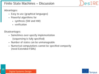 Digital Systems Design
10
Finite State Machines – Discussion
Advantages:
 Easy to use (graphical languages)
 Powerful algorithms for
 synthesis (SW and HW)
 verification
Disadvantages:
 Sometimes over-specify implementation
(sequencing is fully specified)
 Number of states can be unmanageable
 Numerical computations cannot be specified compactly
(need Extended FSMs)
 