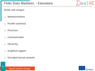 Digital Systems Design
11
Finite State Machines - Extensions
Divide and conquer
⇒ Nondeterminism
⇒ Parallel automata
⇒ Processes
⇒ Communication
⇒ Hierarchy
⇒ Graphical support
⇒ Extended formal semantic
 