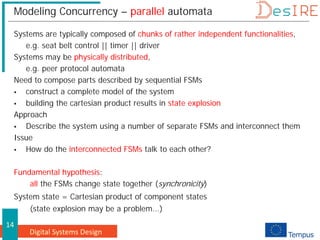 Digital Systems Design
14
Modeling Concurrency – parallel automata
Systems are typically composed of chunks of rather independent functionalities,
e.g. seat belt control || timer || driver
Systems may be physically distributed,
e.g. peer protocol automata
Need to compose parts described by sequential FSMs
 construct a complete model of the system
 building the cartesian product results in state explosion
Approach
 Describe the system using a number of separate FSMs and interconnect them
Issue
 How do the interconnected FSMs talk to each other?
Fundamental hypothesis:
all the FSMs change state together (synchronicity)
System state = Cartesian product of component states
(state explosion may be a problem...)
 