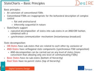 Digital Systems Design
22
StateCharts – Basic Principles
Basic principles:
 An extension of conventional FSMs
 Conventional FSMs are inappropriate for the behavioral description of complex
control
 flat and unstructured
 inherently sequential in nature
 StateCharts support
 repeated decomposition of states into sub-states in an AND/OR fashion,
combined with a
 synchronous communication mechanism (instantaneous broadcast)
State decomposition:
 OR-States have sub-states that are related to each other by exclusive-or
 AND-States have orthogonal state components (synchronous FSM composition)
 AND-decomposition can be carried out on any level of states (more
convenient than allowing only one level of communicating FSMs)
 Basic States have no sub-states (bottom of hierarchy)
 Root State have no parent states (top of hierarchy)
 