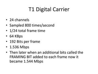 T1 Digital Carrier 
• 24 channels 
• Sampled 800 times/second 
• 1/24 total frame time 
• 64 KBps 
• 192 Bits per frame 
• 1.536 Mbps 
• Then later when an additional bits called the 
FRAMING BIT added to each frame now it 
became 1.544 Mbps 
 