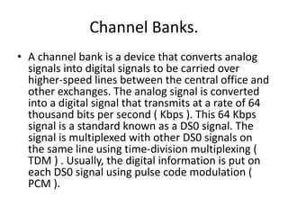 Channel Banks. 
• A channel bank is a device that converts analog 
signals into digital signals to be carried over 
higher-speed lines between the central office and 
other exchanges. The analog signal is converted 
into a digital signal that transmits at a rate of 64 
thousand bits per second ( Kbps ). This 64 Kbps 
signal is a standard known as a DS0 signal. The 
signal is multiplexed with other DS0 signals on 
the same line using time-division multiplexing ( 
TDM ) . Usually, the digital information is put on 
each DS0 signal using pulse code modulation ( 
PCM ). 
 