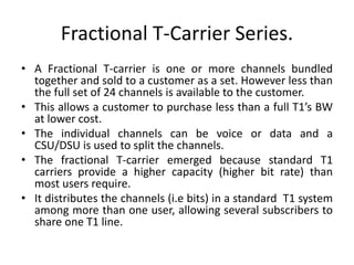Fractional T-Carrier Series. 
• A Fractional T-carrier is one or more channels bundled 
together and sold to a customer as a set. However less than 
the full set of 24 channels is available to the customer. 
• This allows a customer to purchase less than a full T1’s BW 
at lower cost. 
• The individual channels can be voice or data and a 
CSU/DSU is used to split the channels. 
• The fractional T-carrier emerged because standard T1 
carriers provide a higher capacity (higher bit rate) than 
most users require. 
• It distributes the channels (i.e bits) in a standard T1 system 
among more than one user, allowing several subscribers to 
share one T1 line. 
 