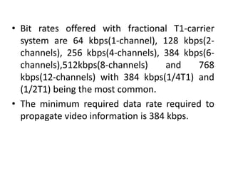 • Bit rates offered with fractional T1-carrier 
system are 64 kbps(1-channel), 128 kbps(2- 
channels), 256 kbps(4-channels), 384 kbps(6- 
channels),512kbps(8-channels) and 768 
kbps(12-channels) with 384 kbps(1/4T1) and 
(1/2T1) being the most common. 
• The minimum required data rate required to 
propagate video information is 384 kbps. 
 