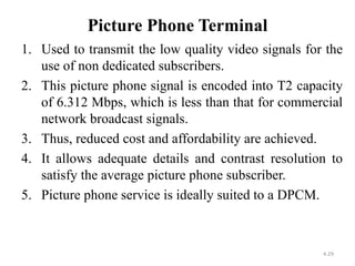 Picture Phone Terminal 
1. Used to transmit the low quality video signals for the 
use of non dedicated subscribers. 
2. This picture phone signal is encoded into T2 capacity 
of 6.312 Mbps, which is less than that for commercial 
network broadcast signals. 
3. Thus, reduced cost and affordability are achieved. 
4. It allows adequate details and contrast resolution to 
satisfy the average picture phone subscriber. 
5. Picture phone service is ideally suited to a DPCM. 
4.29 
 
