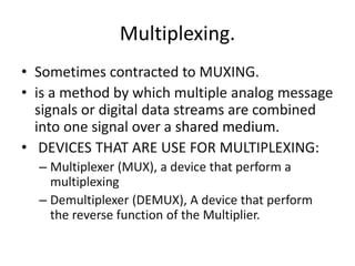 Multiplexing. 
• Sometimes contracted to MUXING. 
• is a method by which multiple analog message 
signals or digital data streams are combined 
into one signal over a shared medium. 
• DEVICES THAT ARE USE FOR MULTIPLEXING: 
– Multiplexer (MUX), a device that perform a 
multiplexing 
– Demultiplexer (DEMUX), A device that perform 
the reverse function of the Multiplier. 
 