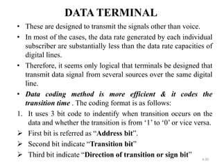 DATA TERMINAL 
• These are designed to transmit the signals other than voice. 
• In most of the cases, the data rate generated by each individual 
subscriber are substantially less than the data rate capacities of 
digital lines. 
• Therefore, it seems only logical that terminals be designed that 
transmit data signal from several sources over the same digital 
line. 
• Data coding method is more efficient & it codes the 
transition time . The coding format is as follows: 
1. It uses 3 bit code to indentify when transition occurs on the 
data and whether the transition is from ‘1’ to ‘0’ or vice versa. 
 First bit is referred as “Address bit”. 
 Second bit indicate “Transition bit” 
 Third bit indicate “Direction of transition or sign bit” 
4.30 
