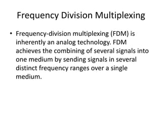 Frequency Division Multiplexing 
• Frequency-division multiplexing (FDM) is 
inherently an analog technology. FDM 
achieves the combining of several signals into 
one medium by sending signals in several 
distinct frequency ranges over a single 
medium. 
 