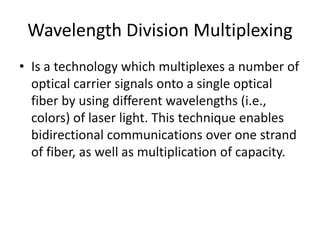 Wavelength Division Multiplexing 
• Is a technology which multiplexes a number of 
optical carrier signals onto a single optical 
fiber by using different wavelengths (i.e., 
colors) of laser light. This technique enables 
bidirectional communications over one strand 
of fiber, as well as multiplication of capacity. 
 