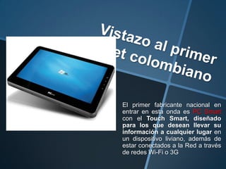 El primer fabricante nacional en
entrar en esta onda es PC Smart
con el Touch Smart, diseñado
para los que desean llevar su
información a cualquier lugar en
un dispositivo liviano, además de
estar conectados a la Red a través
de redes Wi-Fi o 3G
 