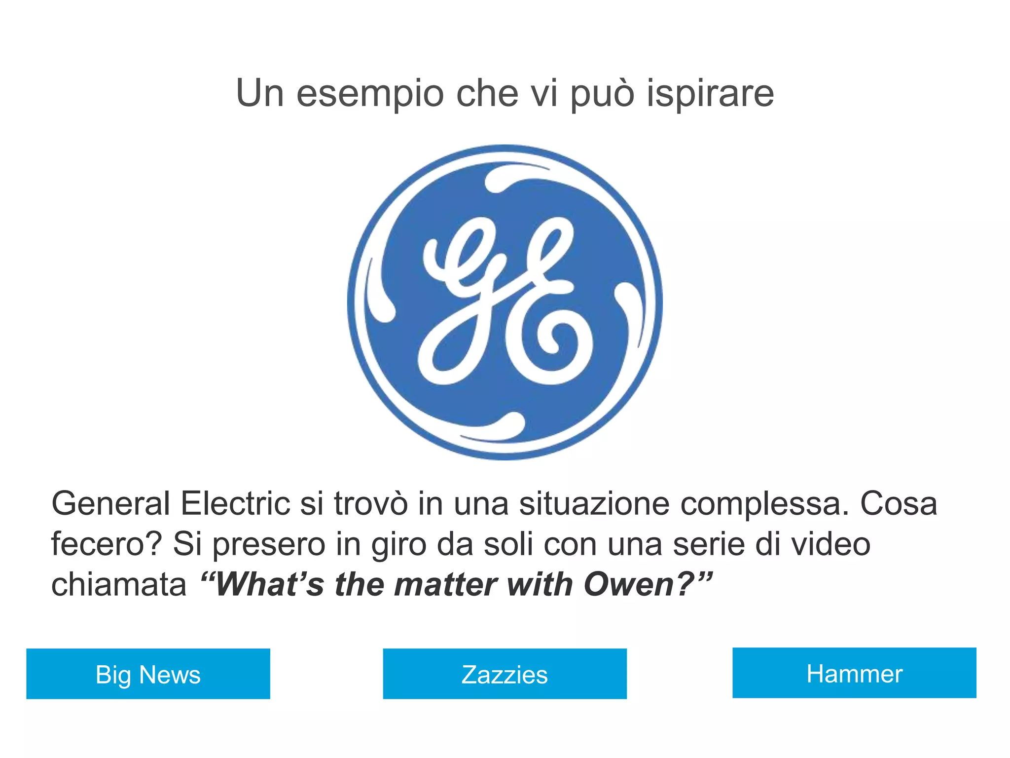 Un esempio che vi può ispirare
General Electric si trovò in una situazione complessa. Cosa
fecero? Si presero in giro da soli con una serie di video
chiamata “What’s the matter with Owen?”
HammerZazziesBig News
 