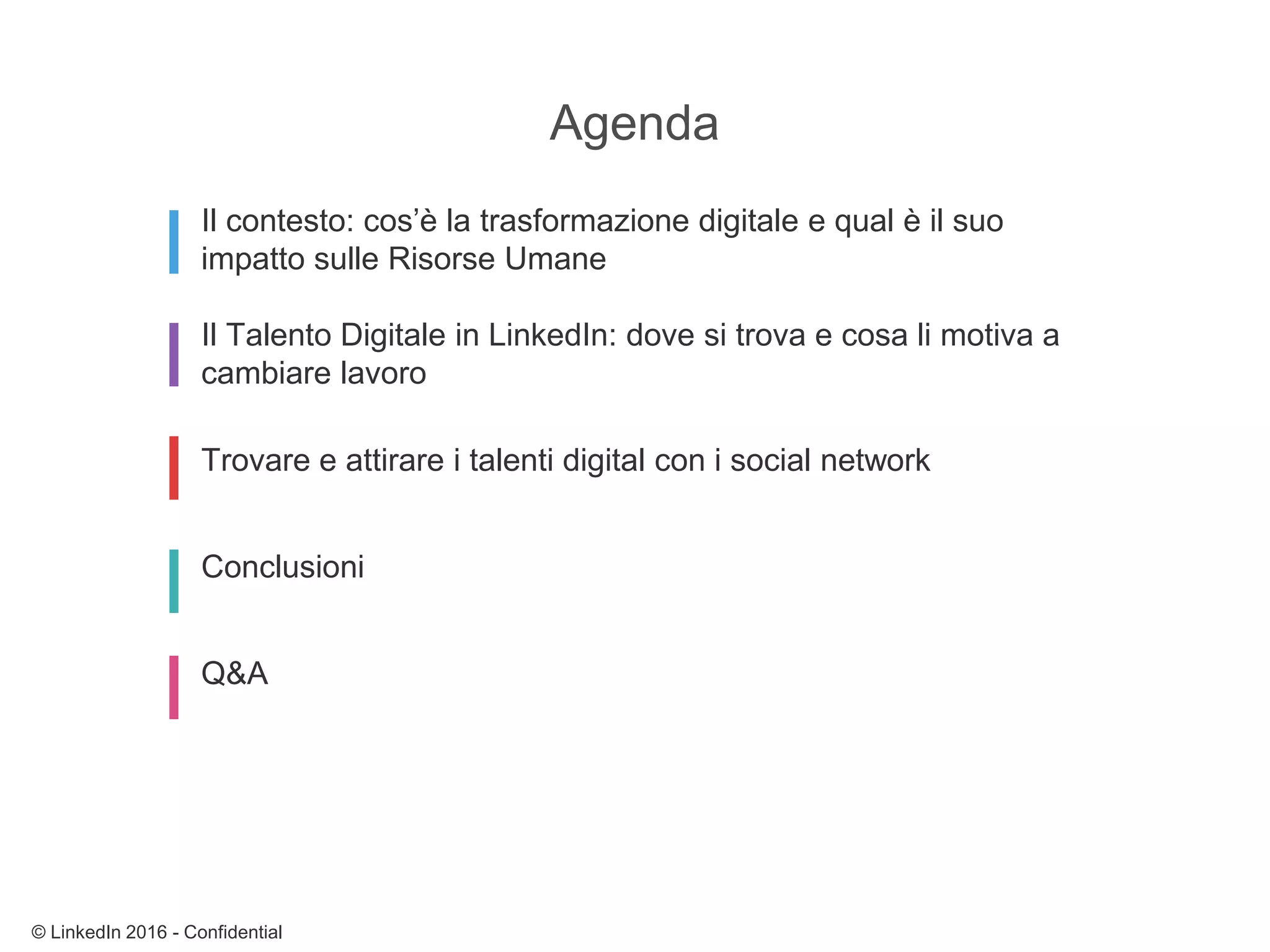 Il contesto: cos’è la trasformazione digitale e qual è il suo
impatto sulle Risorse Umane
Il Talento Digitale in LinkedIn: dove si trova e cosa li motiva a
cambiare lavoro
Trovare e attirare i talenti digital con i social network
Conclusioni
Q&A
Agenda
© LinkedIn 2016 - Confidential
 