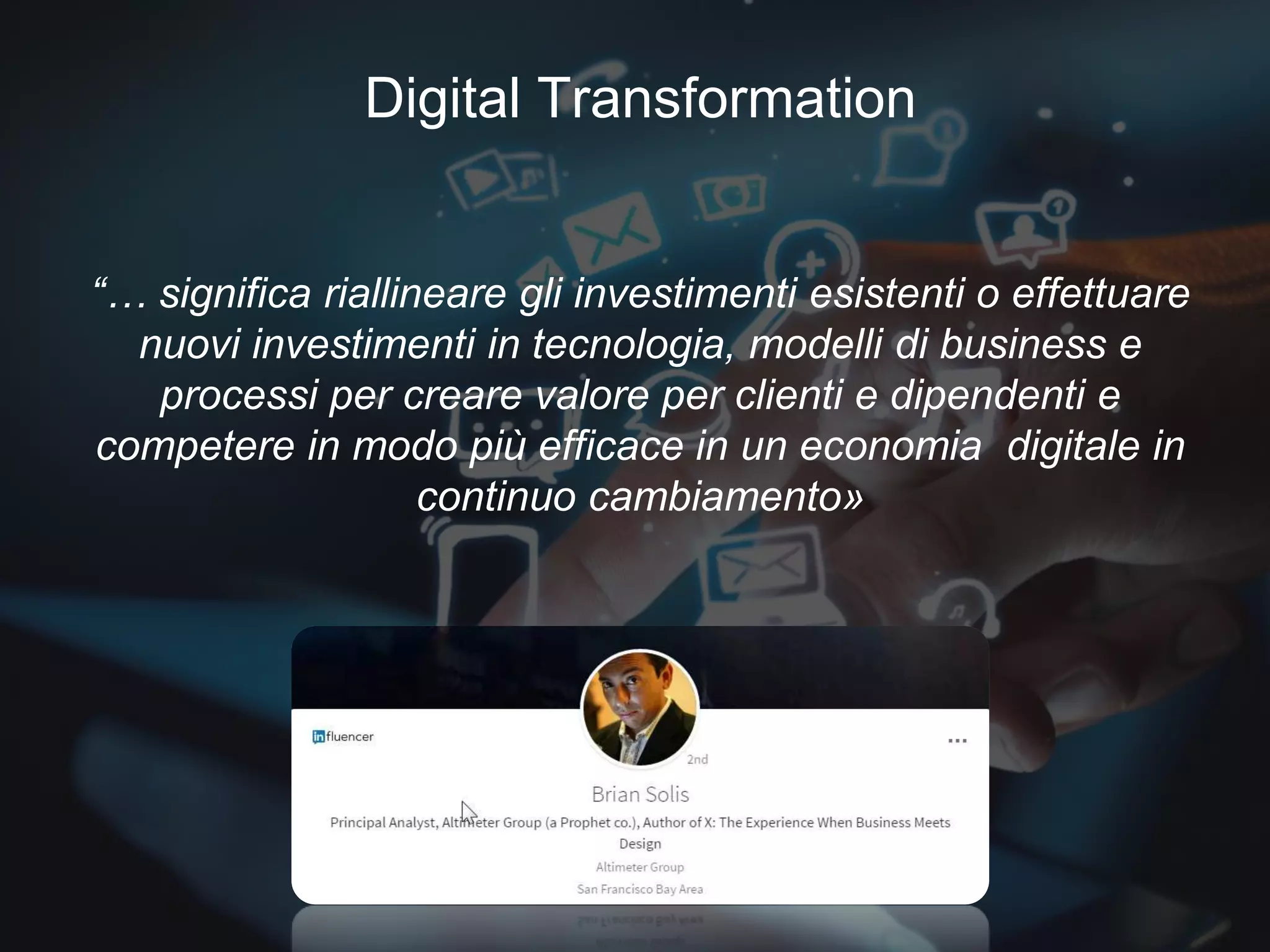 Digital Transformation
What does it mean?“… significa riallineare gli investimenti esistenti o effettuare
nuovi investimenti in tecnologia, modelli di business e
processi per creare valore per clienti e dipendenti e
competere in modo più efficace in un economia digitale in
continuo cambiamento»
Digital Transformation
 