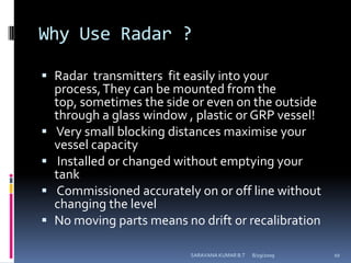 Why Use Radar ?Radar  transmitters  fit easily into your process, They can be mounted from the top, sometimes the side or even on the outside through a glass window , plastic or GRP vessel! Very small blocking distances maximise your vessel capacity Installed or changed without emptying your tank Commissioned accurately on or off line without changing the levelNo moving parts means no drift or recalibration8/12/2009SARAVANA KUMAR B.T10