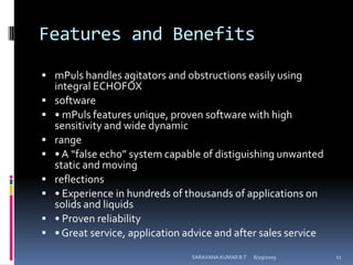 Features and BenefitsmPuls handles agitators and obstructions easily using integral ECHOFOXsoftware• mPuls features unique, proven software with high sensitivity and wide dynamicrange• A “false echo” system capable of distiguishing unwanted static and movingreflections• Experience in hundreds of thousands of applications on solids and liquids• Proven reliability• Great service, application advice and after sales service8/12/2009SARAVANA KUMAR B.T11